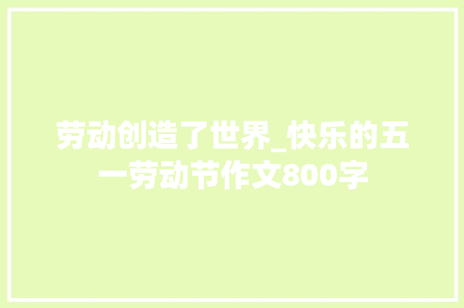 劳动创造了世界_快乐的五一劳动节作文800字 商务演讲