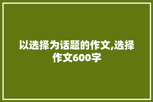 以选择为话题的作文,选择作文600字