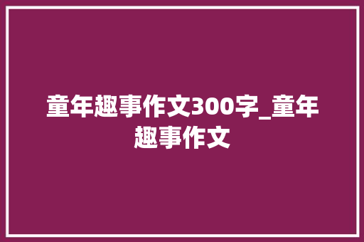 童年趣事作文300字_童年趣事作文 求职信