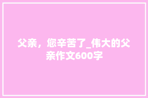 父亲，您辛苦了_伟大的父亲作文600字 校园演讲