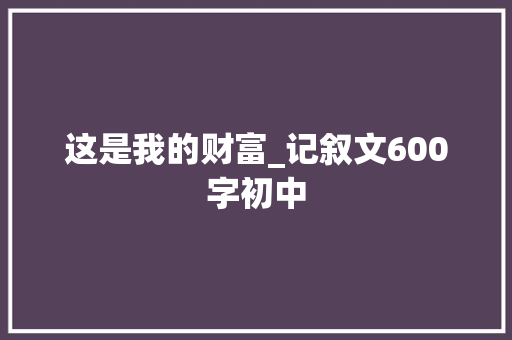 这是我的财富_记叙文600字初中 工作报告