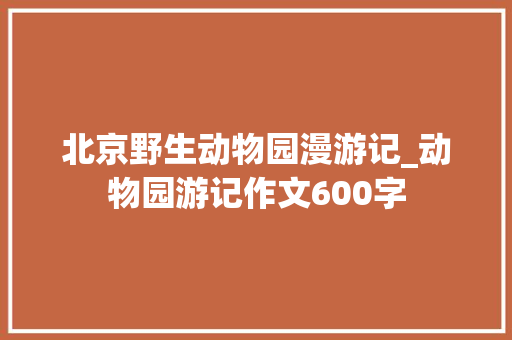 北京野生动物园漫游记_动物园游记作文600字 求职信