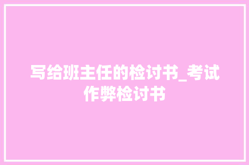 写给班主任的检讨书_考试作弊检讨书 工作报告
