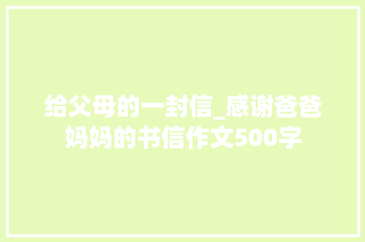 给父母的一封信_感谢爸爸妈妈的书信作文500字 职场范文