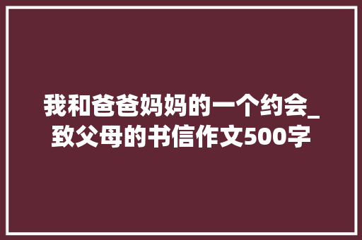 我和爸爸妈妈的一个约会_致父母的书信作文500字 简历模板