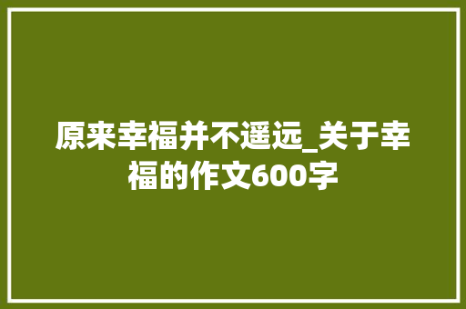 原来幸福并不遥远_关于幸福的作文600字 工作总结
