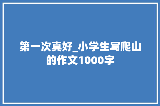 第一次真好_小学生写爬山的作文1000字 求职信
