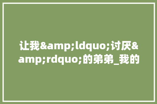 让我&ldquo;讨厌&rdquo;的弟弟_我的弟弟作文600字