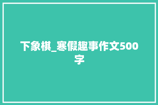 下象棋_寒假趣事作文500字 演讲稿