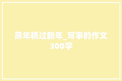 蒸年糕过新年_写事的作文300字 求职信