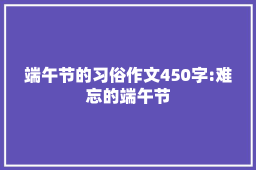 端午节的习俗作文450字:难忘的端午节 工作报告