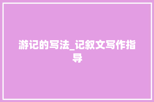 游记的写法_记叙文写作指导 工作总结