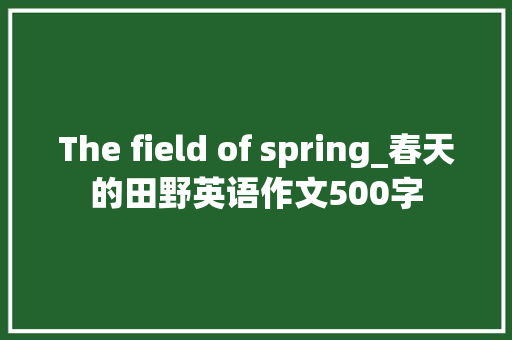 The field of spring_春天的田野英语作文500字 工作报告