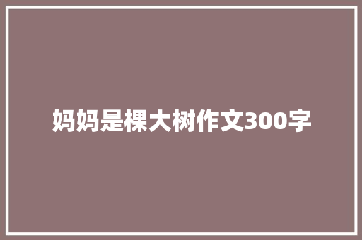 妈妈是棵大树作文300字 工作总结