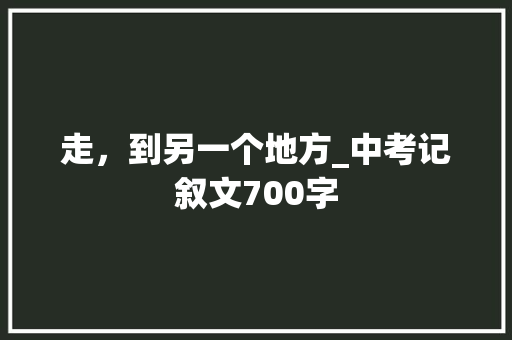 走，到另一个地方_中考记叙文700字 演讲稿