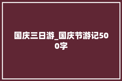 国庆三日游_国庆节游记500字 工作总结