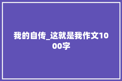 我的自传_这就是我作文1000字 工作总结