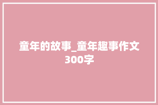 童年的故事_童年趣事作文300字 求职信