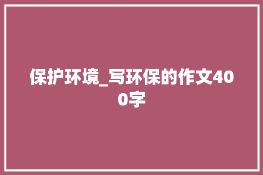 保护环境_写环保的作文400字 校园演讲