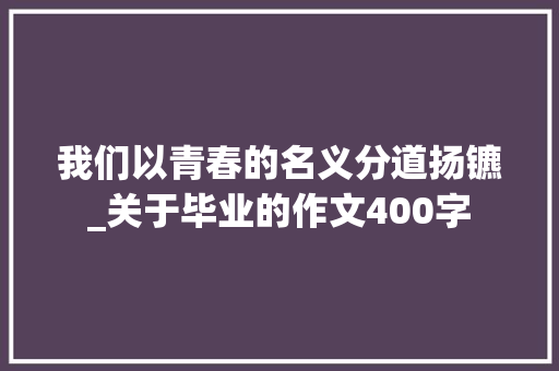 我们以青春的名义分道扬镳_关于毕业的作文400字 职场范文