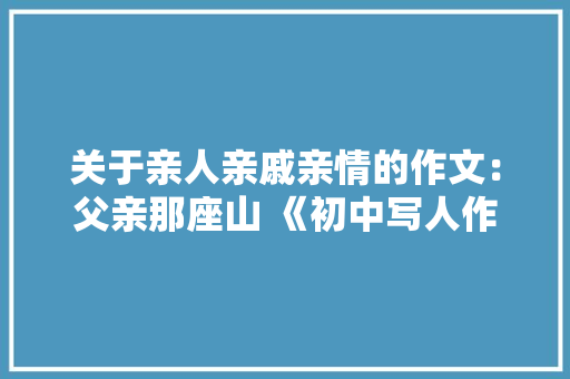 关于亲人亲戚亲情的作文：父亲那座山 《初中写人作文》