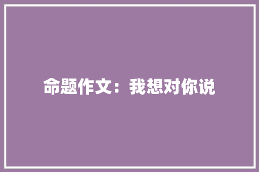 命题作文：我想对你说