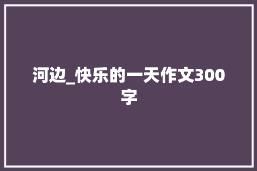 河边_快乐的一天作文300字 职场范文