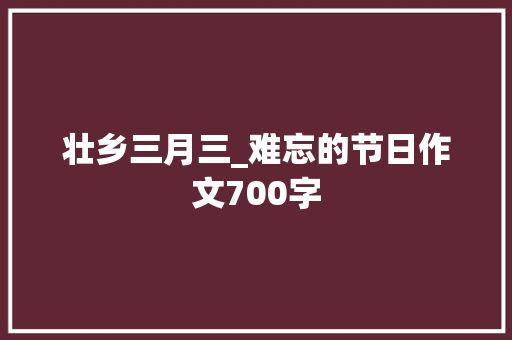 壮乡三月三_难忘的节日作文700字 工作报告