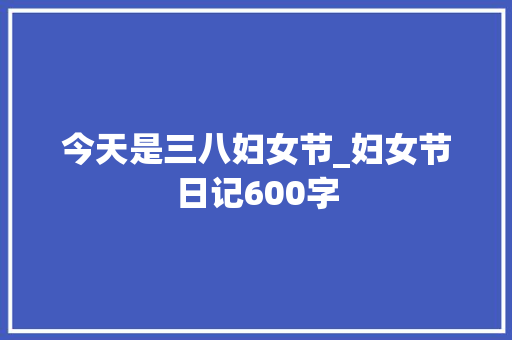 今天是三八妇女节_妇女节日记600字 演讲稿