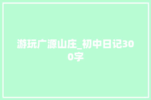 游玩广源山庄_初中日记300字 职场范文