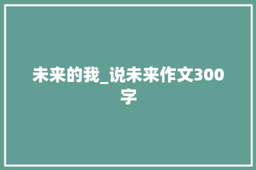 未来的我_说未来作文300字 工作报告