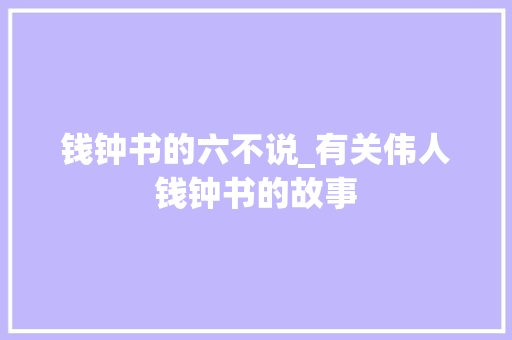 钱钟书的六不说_有关伟人钱钟书的故事 工作总结