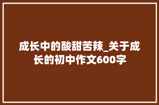成长中的酸甜苦辣_关于成长的初中作文600字 工作报告