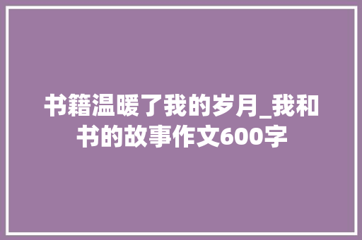 书籍温暖了我的岁月_我和书的故事作文600字 工作总结