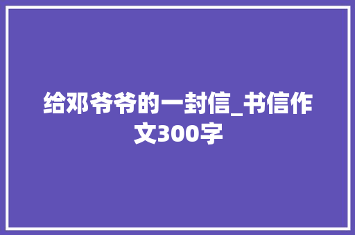 给邓爷爷的一封信_书信作文300字 工作报告