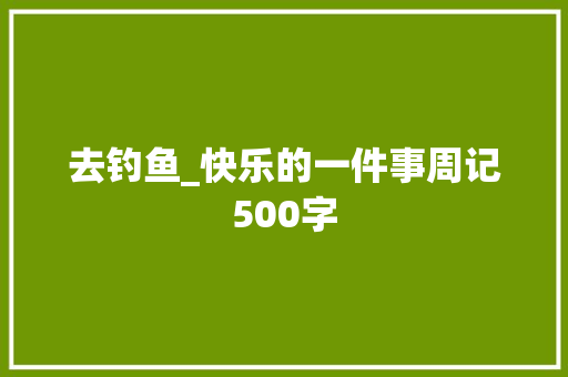 去钓鱼_快乐的一件事周记500字 演讲稿