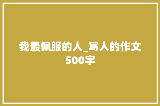 我最佩服的人_写人的作文500字 工作报告