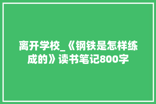 离开学校_《钢铁是怎样练成的》读书笔记800字 校园演讲