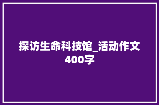 探访生命科技馆_活动作文400字 求职信