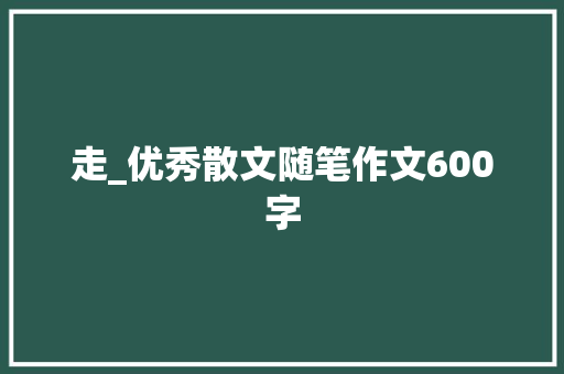 走_优秀散文随笔作文600字 演讲稿