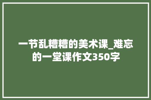 一节乱糟糟的美术课_难忘的一堂课作文350字 演讲稿