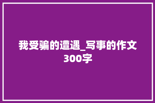 我受骗的遭遇_写事的作文300字 工作报告