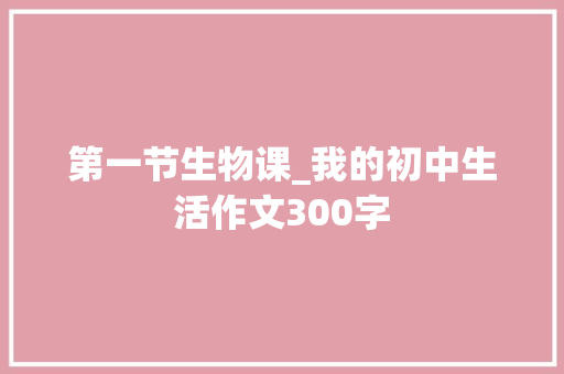 第一节生物课_我的初中生活作文300字 求职信