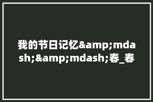我的节日记忆&mdash;&mdash;春_春节记事作文800字 演讲稿