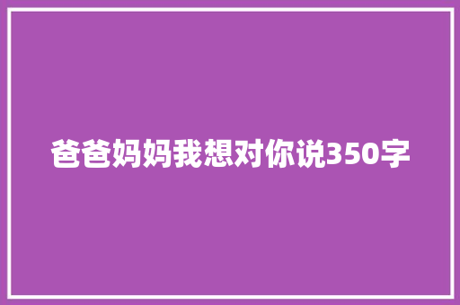 爸爸妈妈我想对你说350字 工作报告