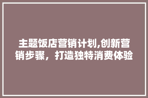 主题饭店营销计划,创新营销步骤，打造独特消费体验