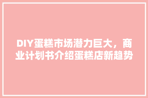 DIY蛋糕市场潜力巨大，商业计划书介绍蛋糕店新趋势