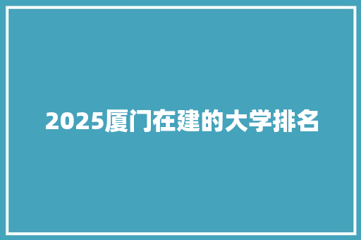 2025厦门在建的大学排名